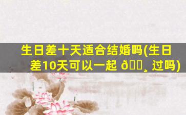 生日差十天适合结婚吗(生日差10天可以一起 🌸 过吗)